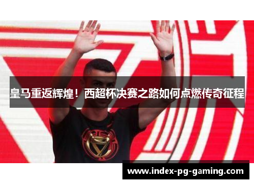 皇马重返辉煌！西超杯决赛之路如何点燃传奇征程
