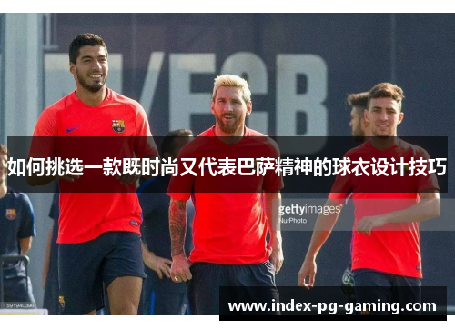 如何挑选一款既时尚又代表巴萨精神的球衣设计技巧