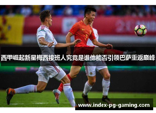 西甲崛起新星梅西接班人究竟是谁他能否引领巴萨重返巅峰