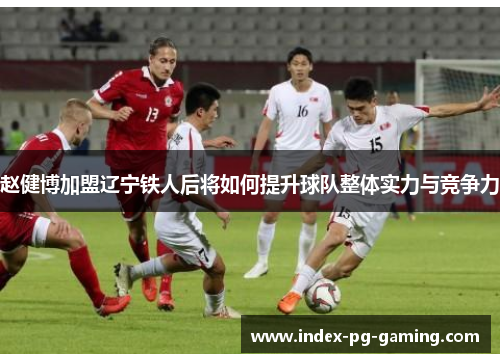 赵健博加盟辽宁铁人后将如何提升球队整体实力与竞争力
