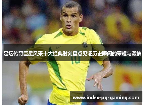 足坛传奇巨星风采十大经典时刻盘点见证历史瞬间的荣耀与激情