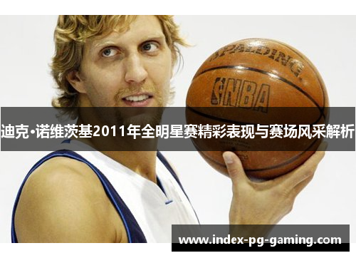 迪克·诺维茨基2011年全明星赛精彩表现与赛场风采解析