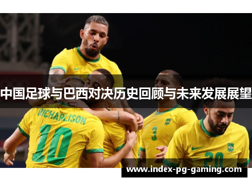 中国足球与巴西对决历史回顾与未来发展展望 中国足球与巴西对决历史回顾与未来发展展望