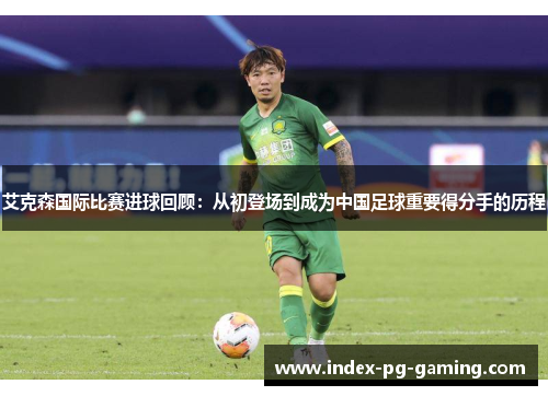 艾克森国际比赛进球回顾：从初登场到成为中国足球重要得分手的历程