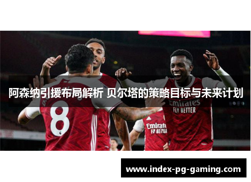 阿森纳引援布局解析 贝尔塔的策略目标与未来计划